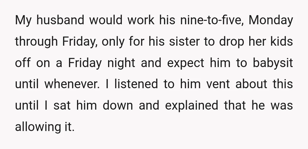 My husband would work his nine-to-five, Monday through Friday, only for his sister to drop her kids off on a Friday night and expect him to babysit until whenever. I...