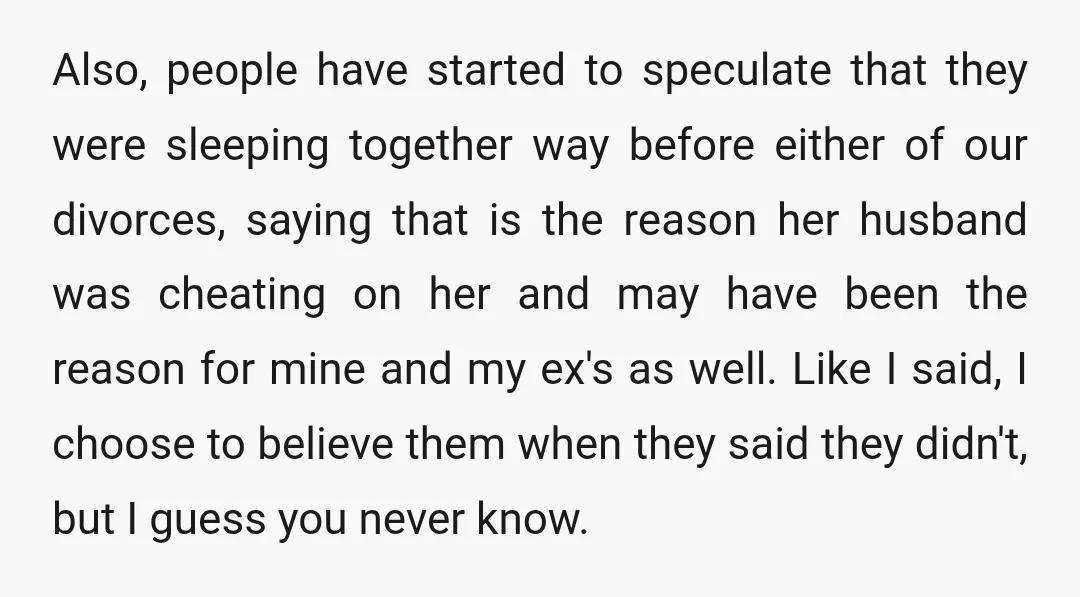 Also, people have started to speculate that they were sleeping together way before either of our divorces, saying that is the reason her husband was cheating on her and may...