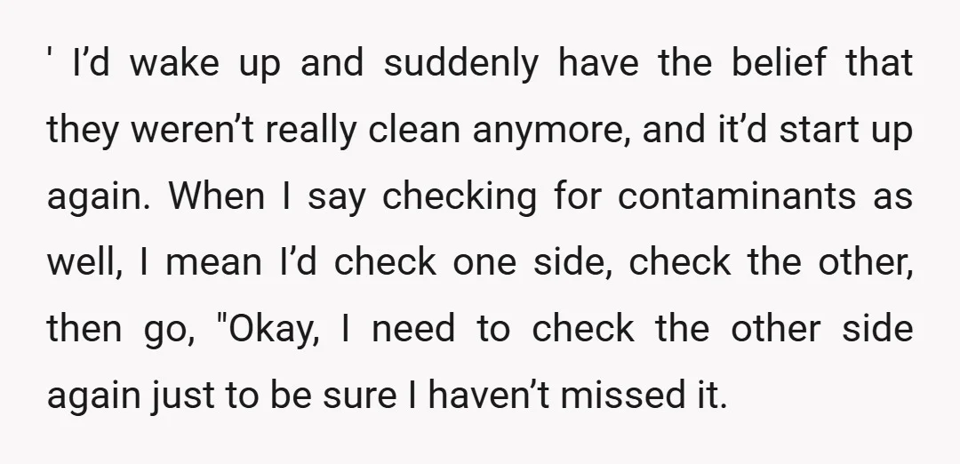 ' I’d wake up and suddenly have the belief that they weren’t really clean anymore, and it’d start up again. When I say checking for contaminants as well, I mean...