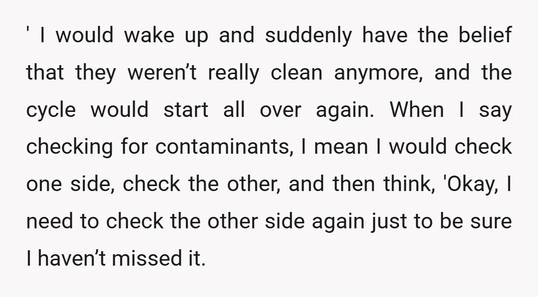 ' I would wake up and suddenly have the belief that they weren’t really clean anymore, and the cycle would start all over again. When I say checking for contaminants,...