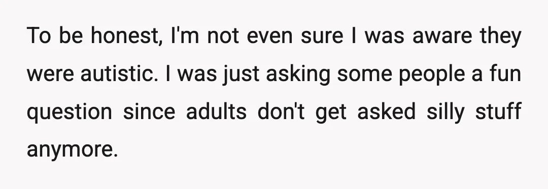 To be honest, I'm not even sure I was aware they were autistic. I was just asking some people a fun question since adults don't get asked silly stuff anymore.