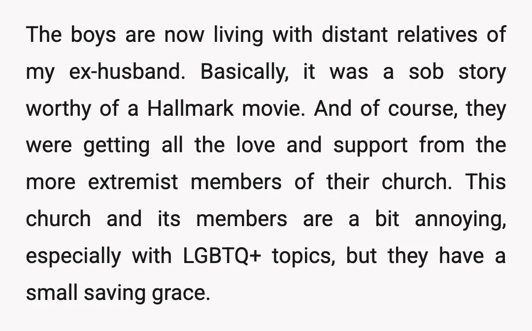 The boys are now living with distant relatives of my ex-husband. Basically, it was a sob story worthy of a Hallmark movie. And of course, they were getting all the...