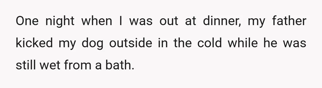 One night when I was out at dinner, my father kicked my dog outside in the cold while he was still wet from a bath.