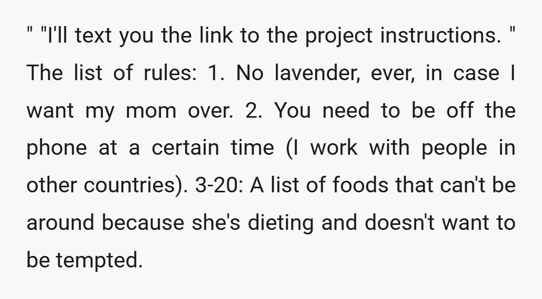 " "I'll text you the link to the project instructions. " The list of rules: 1. No lavender, ever, in case I want my mom over. 2. You need to...