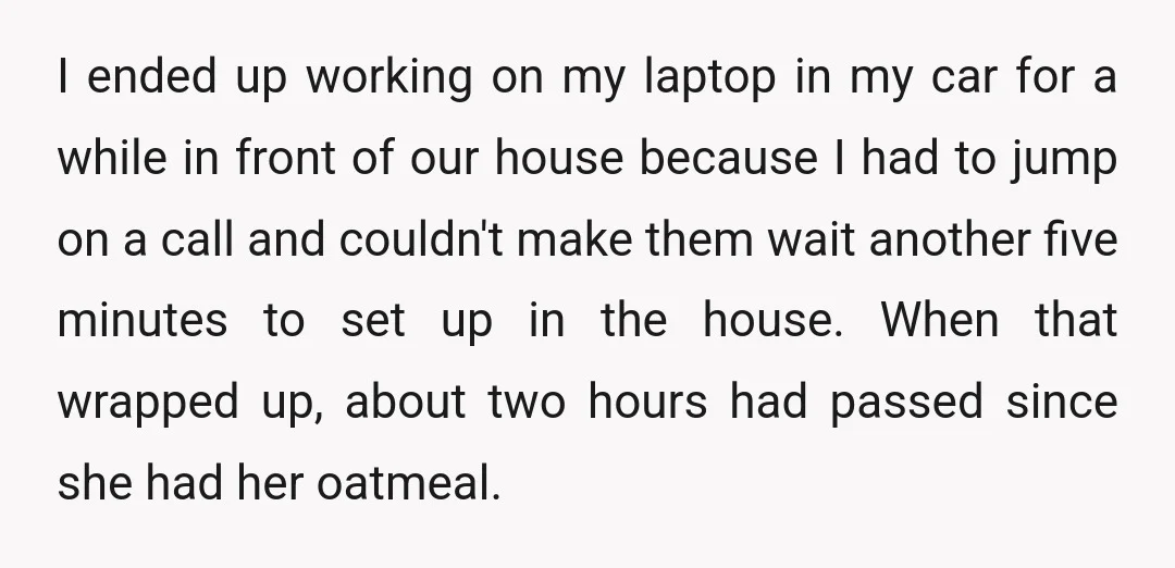 I ended up working on my laptop in my car for a while in front of our house because I had to jump on a call and couldn't make them...