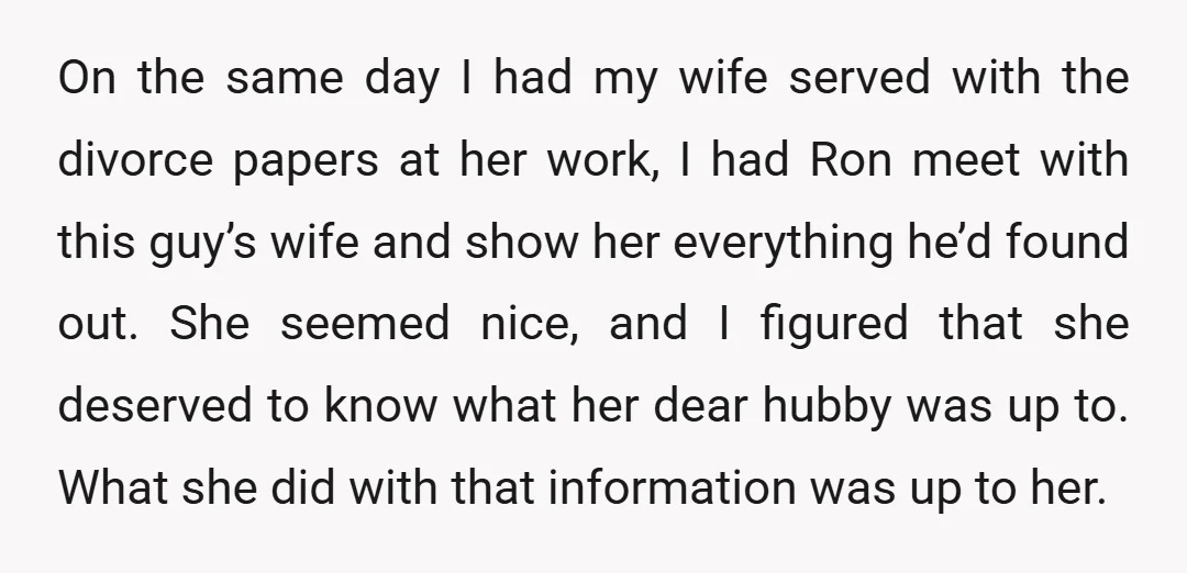 On the same day I had my wife served with the divorce papers at her work, I had Ron meet with this guy’s wife and show her everything he’d found...