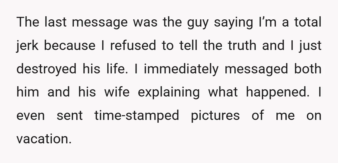 The last message was the guy saying I’m a total jerk because I refused to tell the truth and I just destroyed his life. I immediately messaged both him and...
