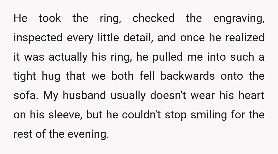He took the ring, checked the engraving, inspected every little detail, and once he realized it was actually his ring, he pulled me into such a tight hug that we...
