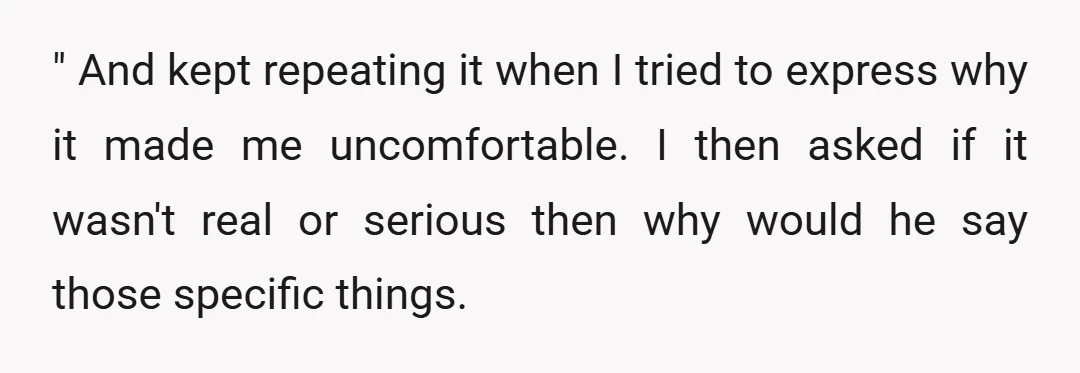 " And kept repeating it when I tried to express why it made me uncomfortable. I then asked if it wasn't real or serious then why would he say those...