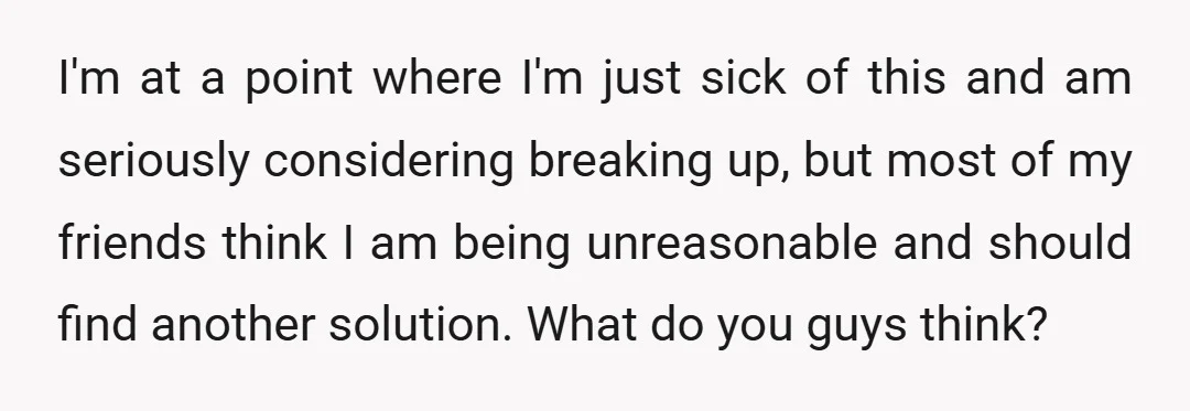 I'm at a point where I'm just sick of this and am seriously considering breaking up, but most of my friends think I am being unreasonable and should find another...
