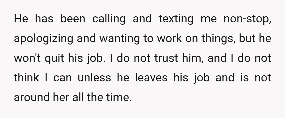 He has been calling and texting me non-stop, apologizing and wanting to work on things, but he won't quit his job. I do not trust him, and I do not...