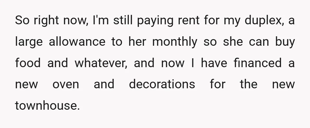So right now, I'm still paying rent for my duplex, a large allowance to her monthly so she can buy food and whatever, and now I have financed a new...