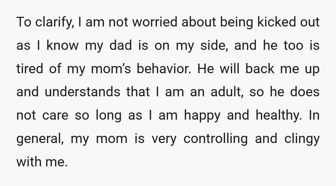 To clarify, I am not worried about being kicked out as I know my dad is on my side, and he too is tired of my mom’s behavior. He will...