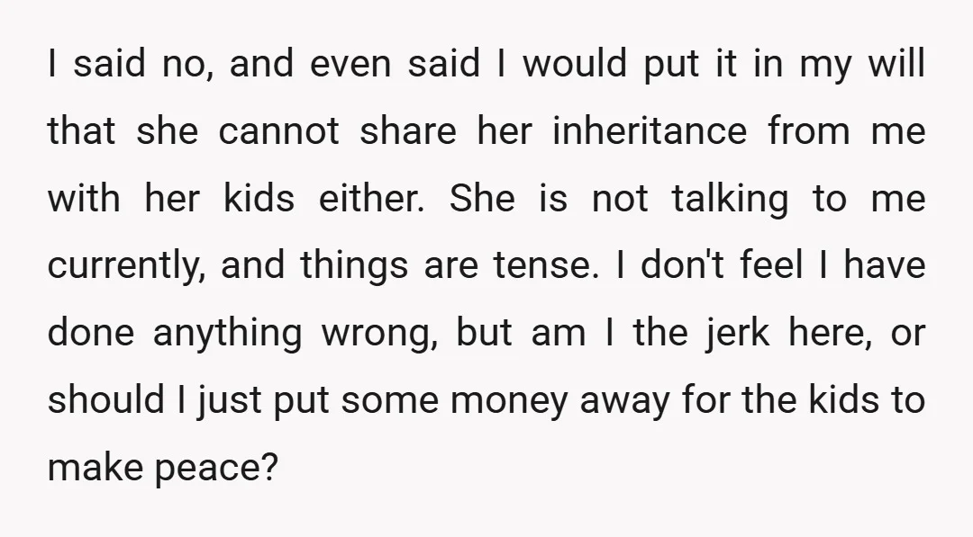 I said no, and even said I would put it in my will that she cannot share her inheritance from me with her kids either. She is not talking to...