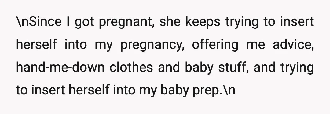 \nSince I got pregnant, she keeps trying to insert herself into my pregnancy, offering me advice, hand-me-down clothes and baby stuff, and trying to insert herself into my baby prep.\n