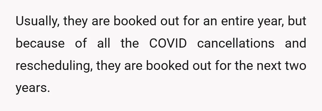Usually, they are booked out for an entire year, but because of all the COVID cancellations and rescheduling, they are booked out for the next two years.