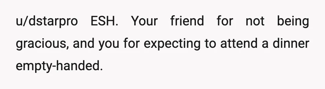 u/dstarpro
ESH. Your friend for not being gracious, and you for expecting to attend a dinner empty-handed.