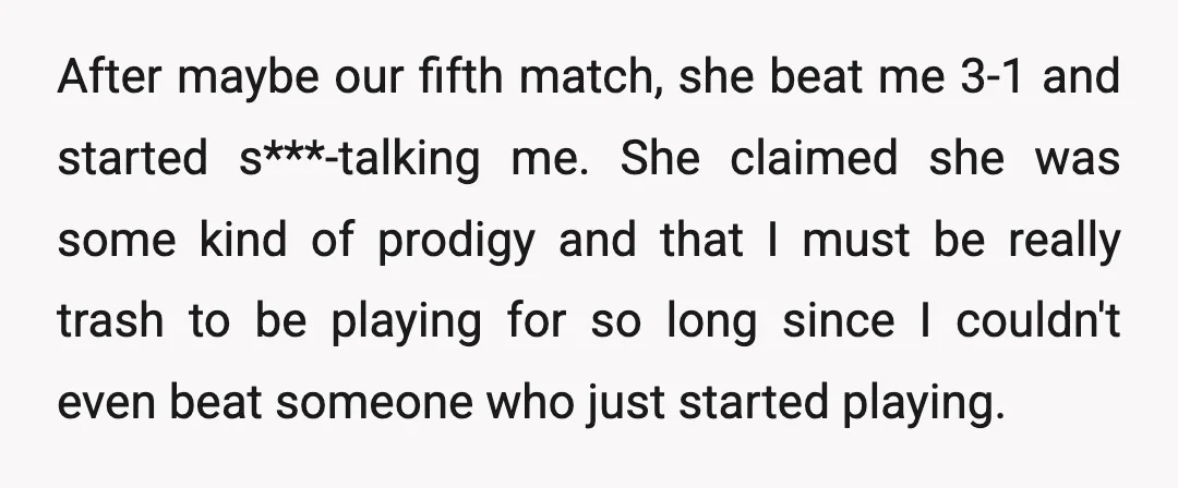 After maybe our fifth match, she beat me 3-1 and started s***-talking me. She claimed she was some kind of prodigy and that I must be really trash to be...