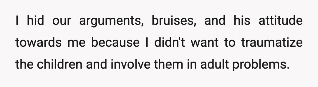 I hid our arguments, bruises, and his attitude towards me because I didn't want to traumatize the children and involve them in adult problems.