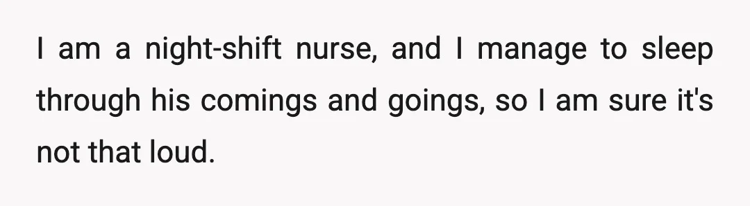 I am a night-shift nurse, and I manage to sleep through his comings and goings, so I am sure it's not that loud.