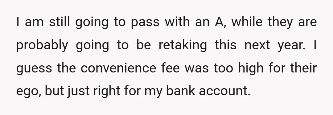 I am still going to pass with an A, while they are probably going to be retaking this next year. I guess the convenience fee was too high for their...