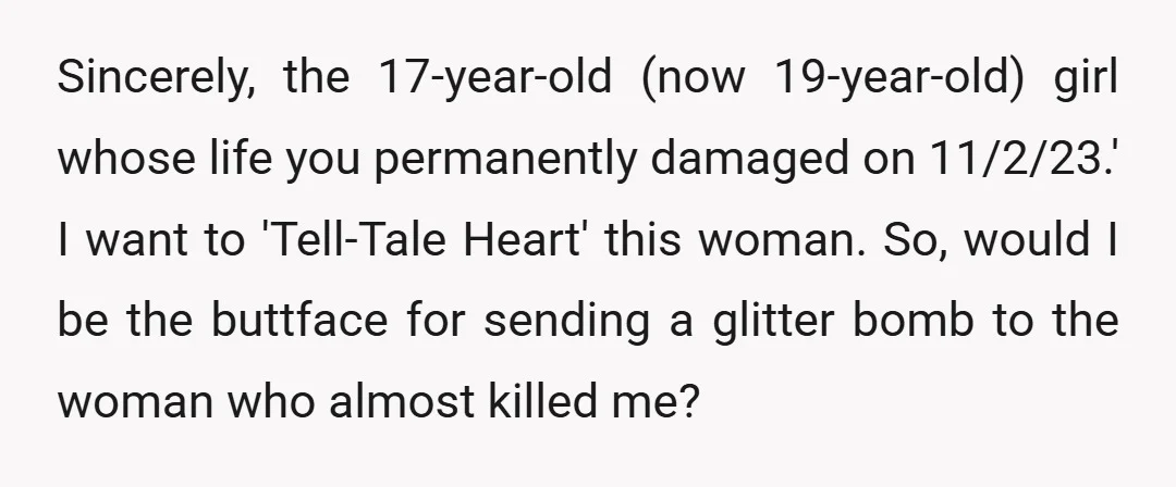 Sincerely, the 17-year-old (now 19-year-old) girl whose life you permanently damaged on 11/2/23.' I want to 'Tell-Tale Heart' this woman. So, would I be the buttface for sending a glitter...