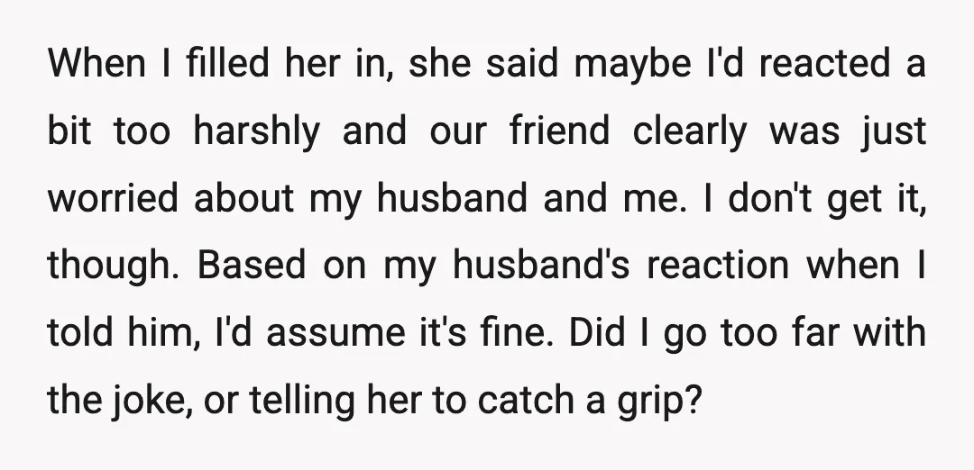 When I filled her in, she said maybe I'd reacted a bit too harshly and our friend clearly was just worried about my husband and me. I don't get it,...