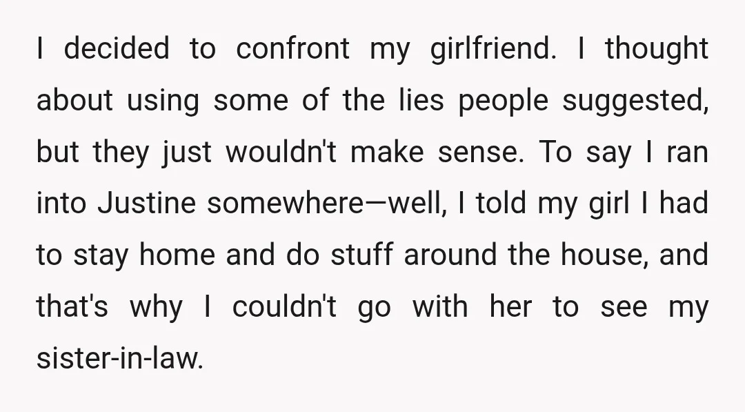 I decided to confront my girlfriend. I thought about using some of the lies people suggested, but they just wouldn't make sense. To say I ran into Justine somewhere—well, I...