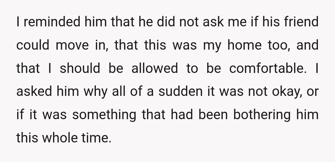 I reminded him that he did not ask me if his friend could move in, that this was my home too, and that I should be allowed to be comfortable....
