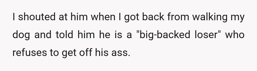 I shouted at him when I got back from walking my dog and told him he is a "big-backed loser" who refuses to get off his ass.