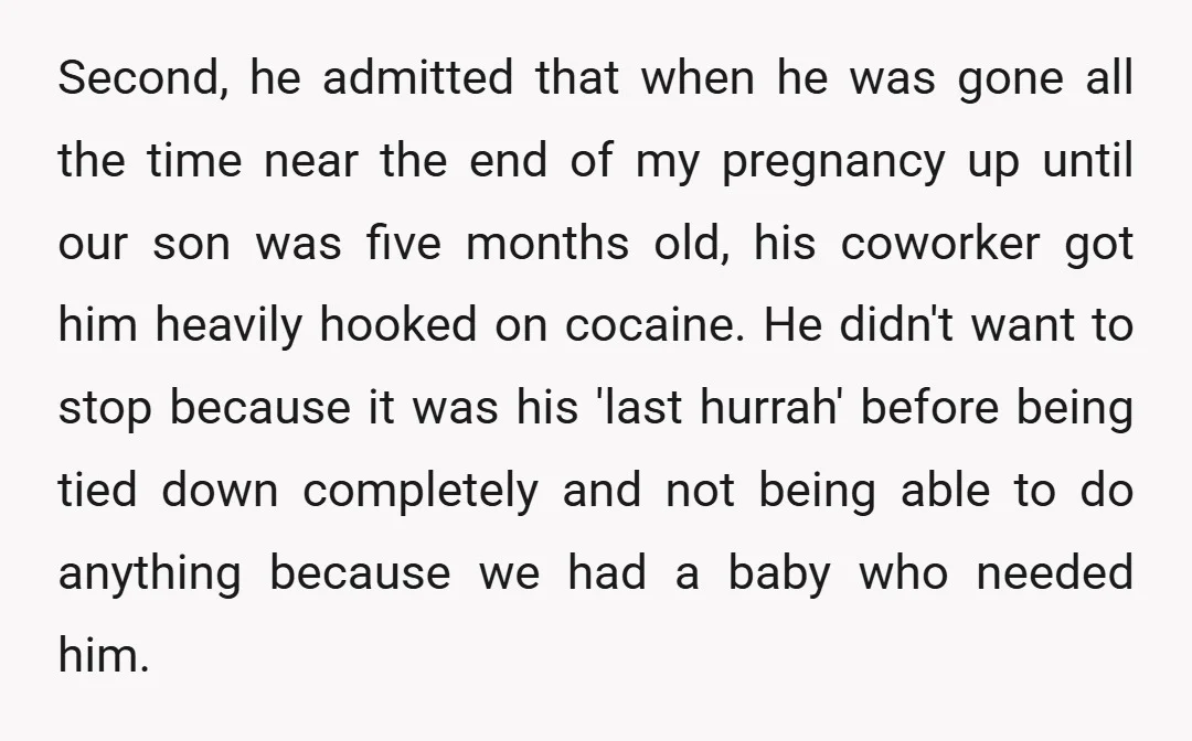Second, he admitted that when he was gone all the time near the end of my pregnancy up until our son was five months old, his coworker got him heavily...
