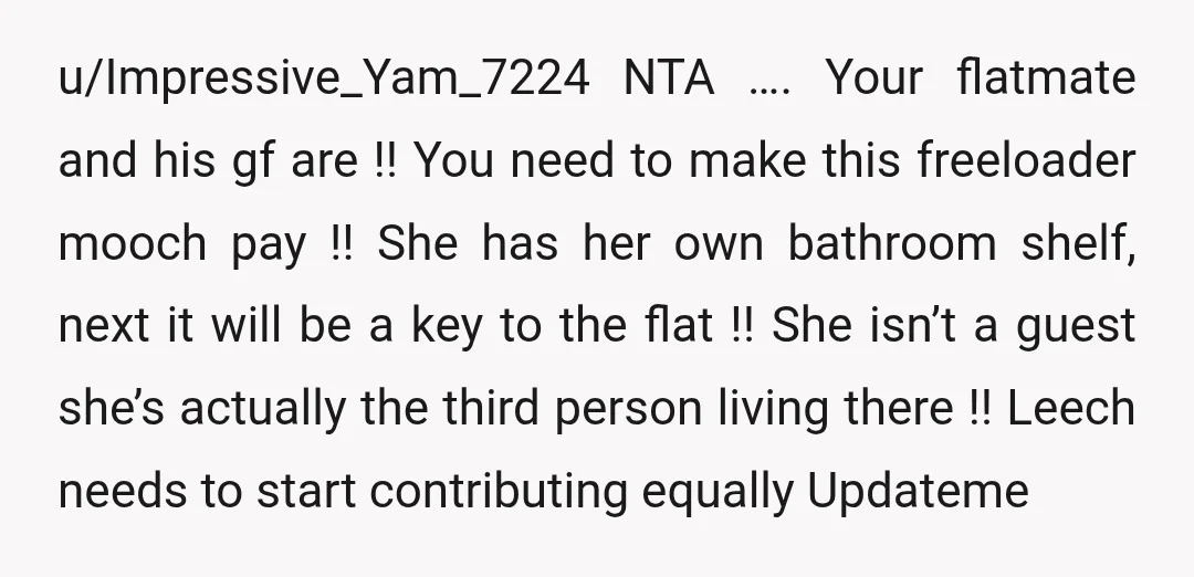 u/Impressive_Yam_7224 NTA …. Your flatmate and his gf are !! You need to make this freeloader mooch pay !! She has her own bathroom shelf, next it will be a...