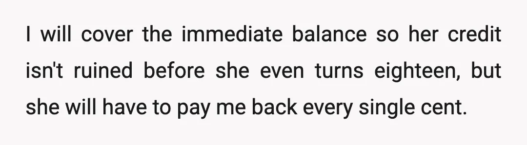 I will cover the immediate balance so her credit isn't ruined before she even turns eighteen, but she will have to pay me back every single cent.