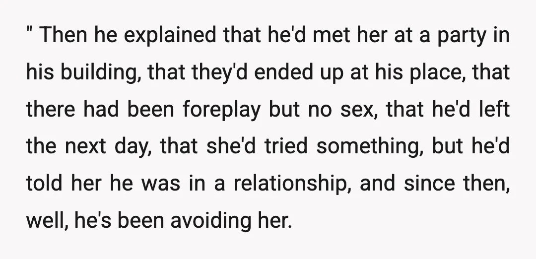 " Then he explained that he'd met her at a party in his building, that they'd ended up at his place, that there had been foreplay but no sex, that...