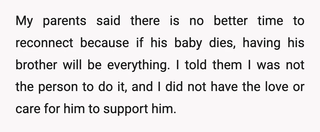 My parents said there is no better time to reconnect because if his baby dies, having his brother will be everything. I told them I was not the person to...