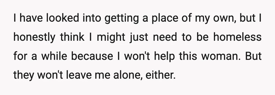 I have looked into getting a place of my own, but I honestly think I might just need to be homeless for a while because I won't help this woman....