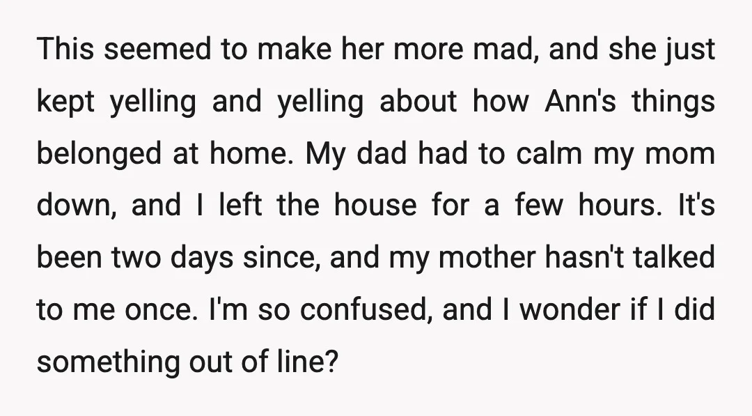 This seemed to make her more mad, and she just kept yelling and yelling about how Ann's things belonged at home. My dad had to calm my mom down, and...