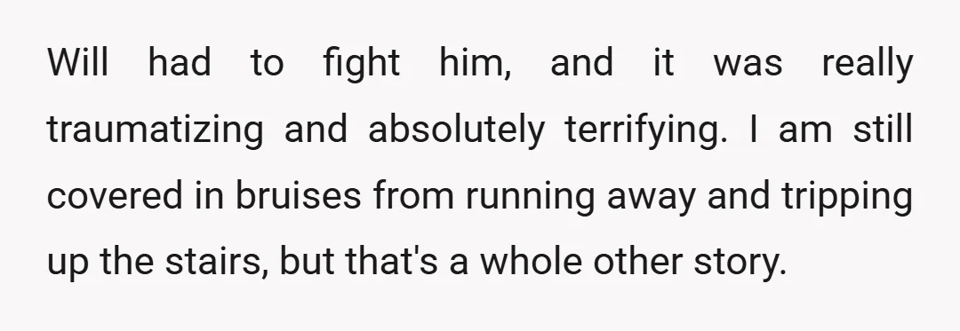 Will had to fight him, and it was really traumatizing and absolutely terrifying. I am still covered in bruises from running away and tripping up the stairs, but that's a...