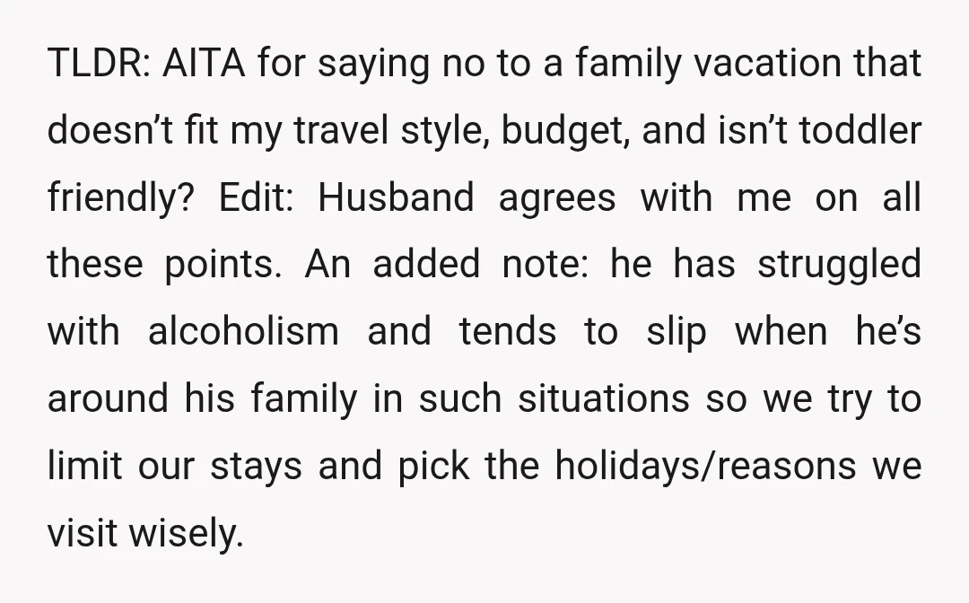 TLDR: AITA for saying no to a family vacation that doesn’t fit my travel style, budget, and isn’t toddler friendly? Edit: Husband agrees with me on all these points. An...