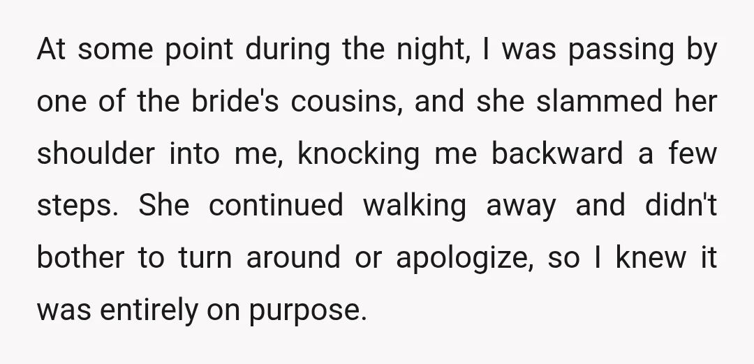 At some point during the night, I was passing by one of the bride's cousins, and she slammed her shoulder into me, knocking me backward a few steps. She continued...