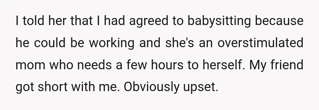 I told her that I had agreed to babysitting because he could be working and she's an overstimulated mom who needs a few hours to herself. My friend got short...