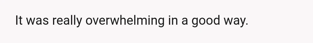 It was really overwhelming in a good way.