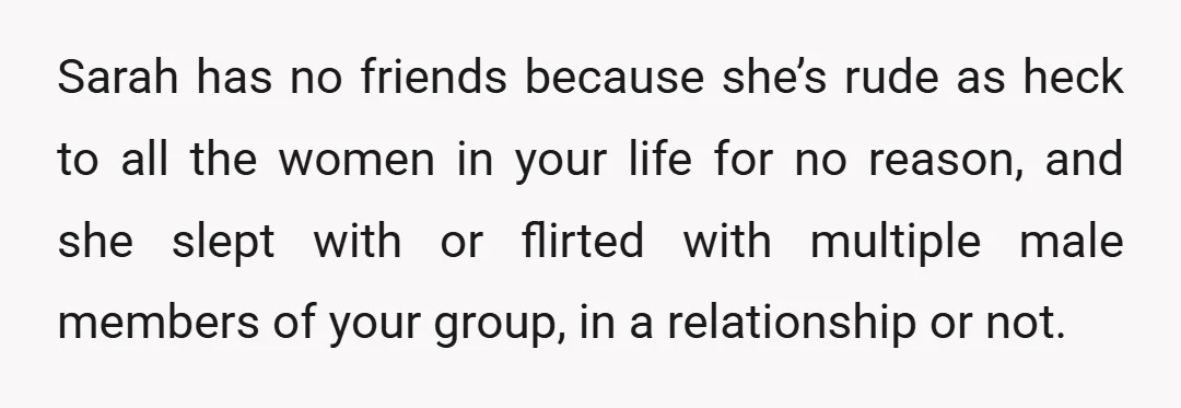 Sarah has no friends because she’s rude as heck to all the women in your life for no reason, and she slept with or flirted with multiple male members of...