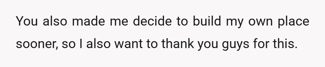 You also made me decide to build my own place sooner, so I also want to thank you guys for this.