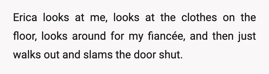 Erica looks at me, looks at the clothes on the floor, looks around for my fiancée, and then just walks out and slams the door shut.