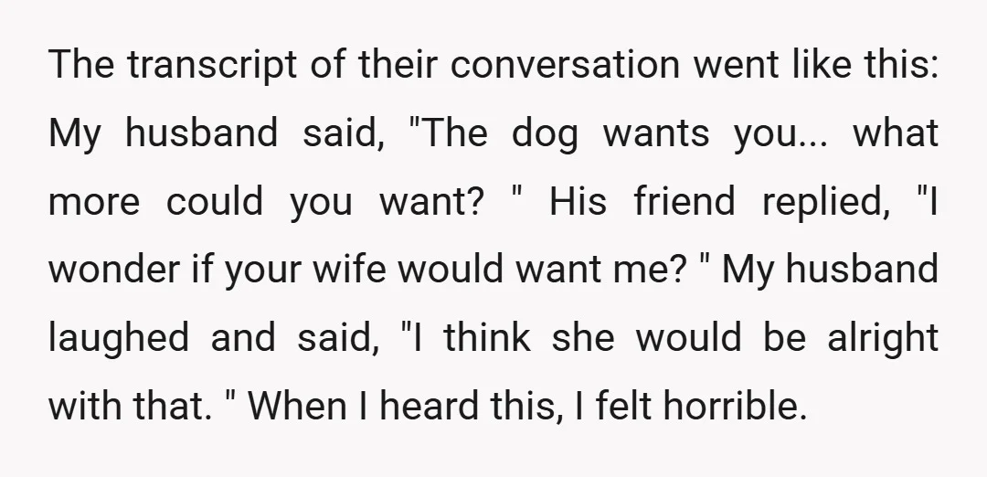 The transcript of their conversation went like this: My husband said, "The dog wants you... what more could you want? " His friend replied, "I wonder if your wife would...