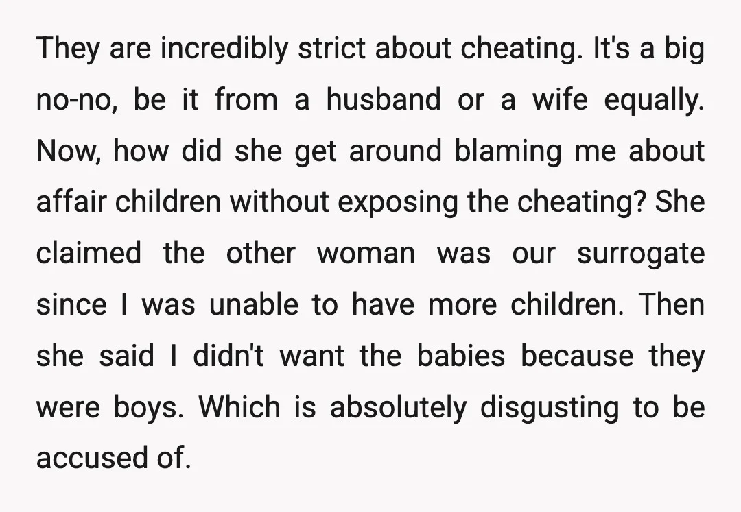 They are incredibly strict about cheating. It's a big no-no, be it from a husband or a wife equally. Now, how did she get around blaming me about affair children...