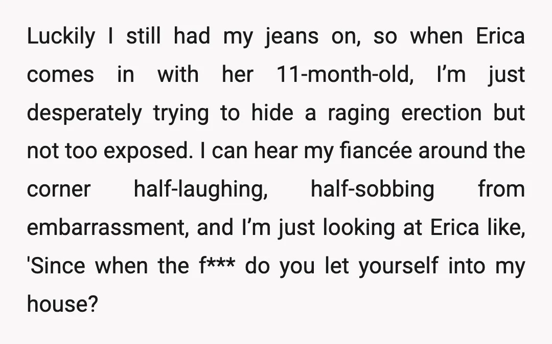 Luckily I still had my jeans on, so when Erica comes in with her 11-month-old, I’m just desperately trying to hide a raging erection but not too exposed. I can...