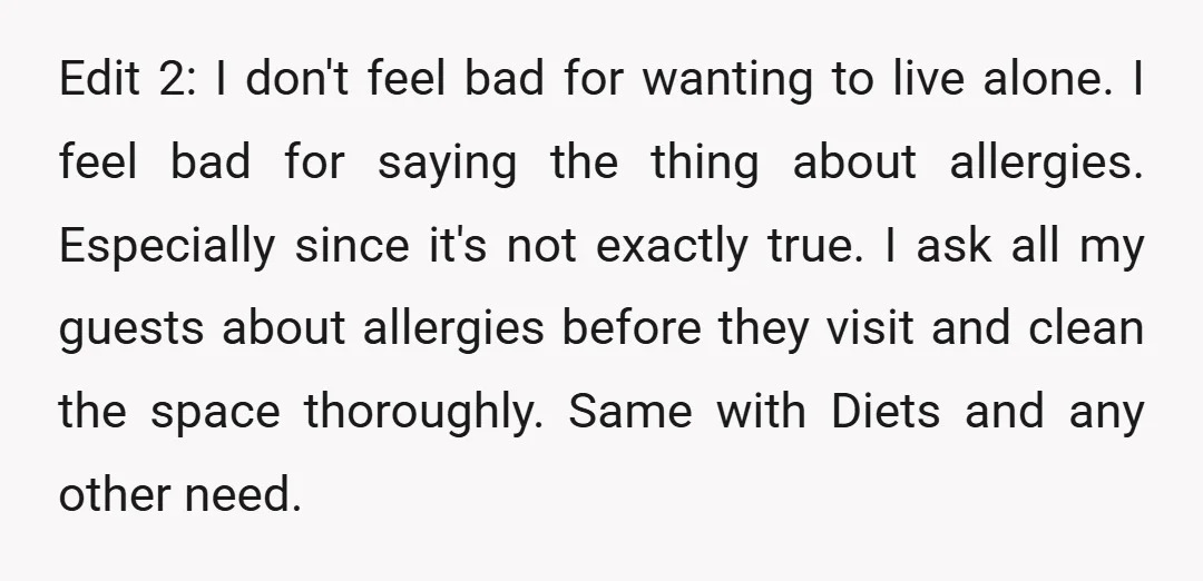 Edit 2: I don't feel bad for wanting to live alone. I feel bad for saying the thing about allergies. Especially since it's not exactly true. I ask all my...