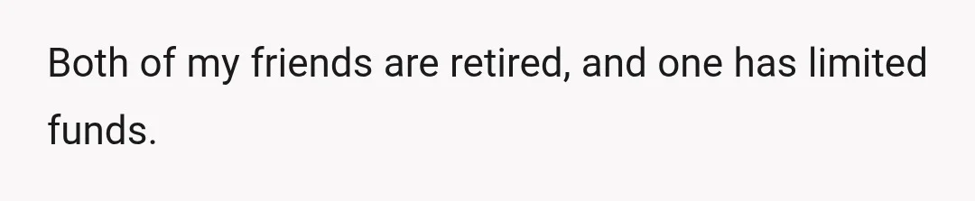 Both of my friends are retired, and one has limited funds.